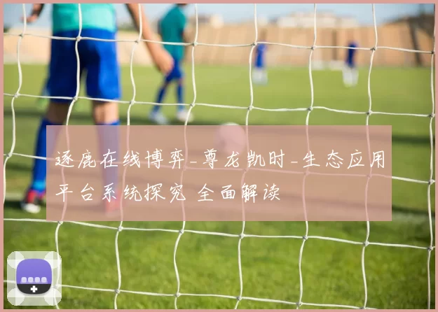 逐鹿在线博弈_尊龙凯时_生态应用平台系统探究 全面解读