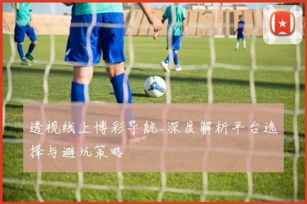 透视线上博彩导航_深度解析平台选择与避坑策略