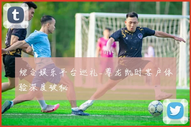 综合娱乐平台巡礼_尊龙凯时客户体验深度破秘