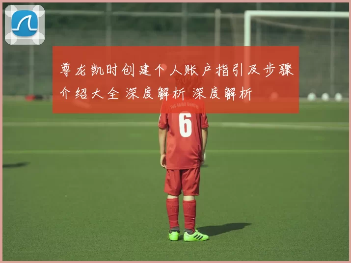 尊龙凯时创建个人账户指引及步骤介绍大全 深度解析 深度解析