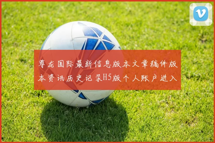 尊龙国际最新信息版本文章稿件版本资讯历史记录H5版个人账户进入平台浏览入口地址地址地址