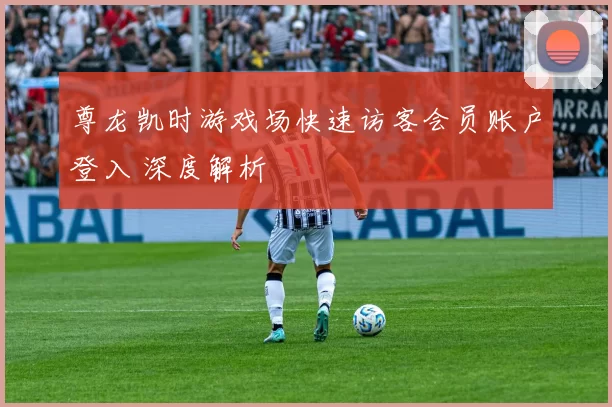 尊龙凯时游戏场快速访客会员账户登入 深度解析