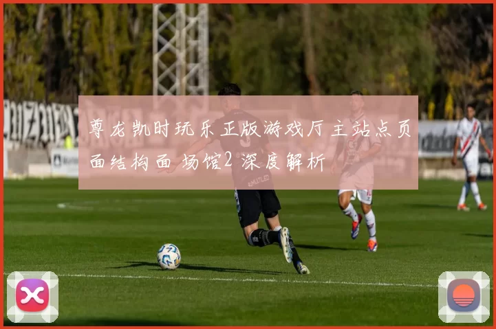 尊龙凯时玩乐正版游戏厅主站点页面结构面 场馆2 深度解析