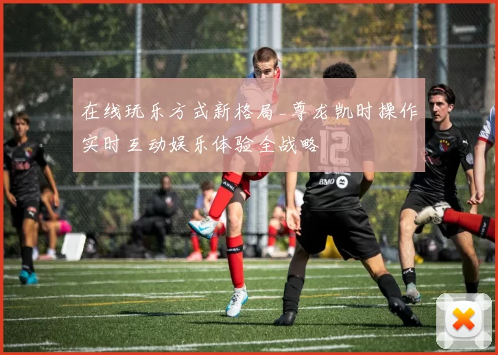 在线玩乐方式新格局_尊龙凯时操作实时互动娱乐体验全战略