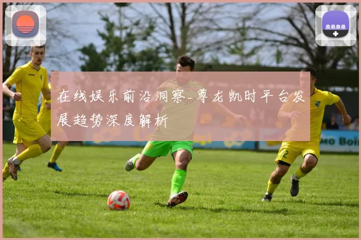 在线娱乐前沿洞察_尊龙凯时平台发展趋势深度解析