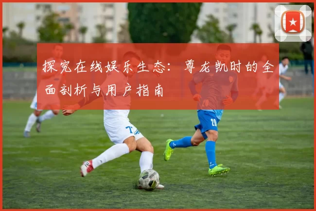 探究在线娱乐生态：尊龙凯时的全面剖析与用户指南