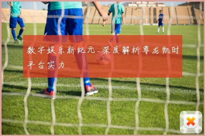 数字娱乐新纪元_深度解析尊龙凯时平台实力